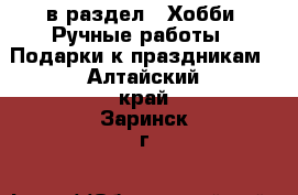  в раздел : Хобби. Ручные работы » Подарки к праздникам . Алтайский край,Заринск г.